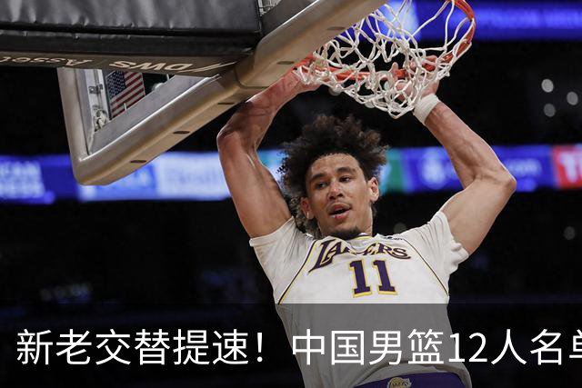 新老交替提速！中国男篮12人名单出炉，王俊杰杨瀚森领衔 徐昕首秀