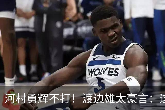 河村勇辉不打！渡边雄太豪言：这支日本队完全可以击败中国男篮