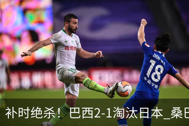 补时绝杀！巴西2-1淘汰日本 桑巴军团晋级16强